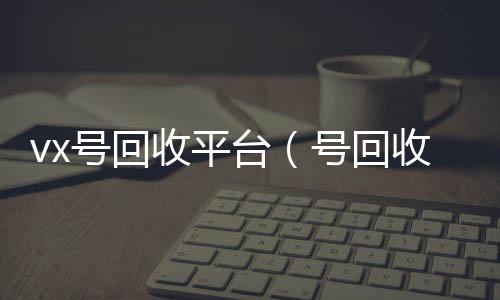 vx号回回收微信号官网收平台（号回收）